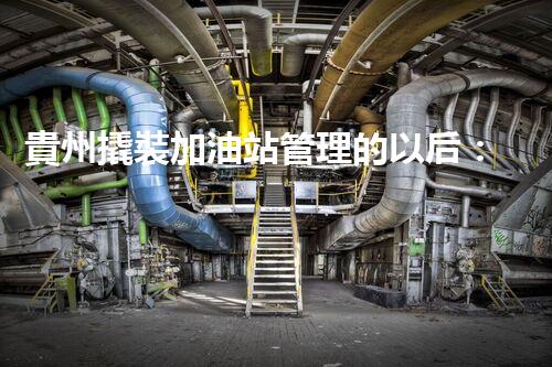 貴州撬裝加油站管理的以后：創(chuàng)新技術(shù)如何塑造化工廠拆除行業(yè)？